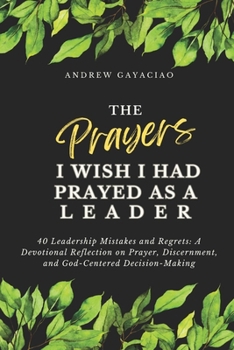 The Prayers I Wish I Had Prayed as a Leader: 40 Leadership Mistakes and Regrets: A Devotional Reflection on Prayer, Discernment, and God-Centered Decision-Making