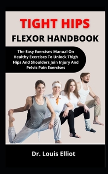 Tight Hips Flexor Handbook: The Easy Exercise Manual On Healthy Exercises To Unlock Tight Hips And Shoulders, Joint Injury And Pelvic Pains Forever