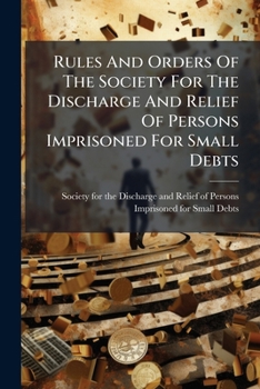 Rules And Orders Of The Society For The Discharge And Relief Of Persons Imprisoned For Small Debts: To Which Are Added, Their Forms Of Business, A List Of Benefactions. And A General Account Of Receip