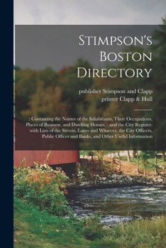 Stimpson's Boston Directory;: Containing the Names of the Inhabitants, Their Occupations, Places of Business, and Dwelling Houses,: and the City ... Officers, Public Offices and Banks, And...