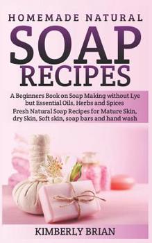 Homemade Natural Soap Recipes: A Beginners Book on Soap Making without Lye but Essential Oils, Herbs and Spices: (Fresh Natural Soap Recipes for Mature Skin, dry Skin, Soft skin, soap bars hand wash)