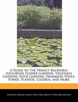 Paperback A Guide to the Perfect Backyard: Including Flower Gardens, Vegetable Gardens, Rock Gardens, Swimming Pools, Ponds, Playsets, Gazebos, and More Book