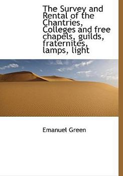 Hardcover The Survey and Rental of the Chantries, Colleges and free chapels, guilds, fraternites, lamps, light Book