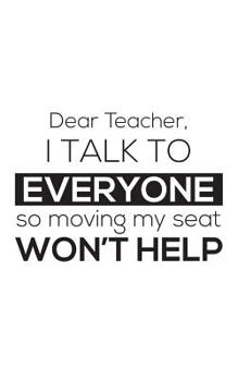 Paperback Dear Teacher I Talk To Everyone So Moving My Seat Won't Help: Dear Teacher I Talk To Everyone So Moving My Seat Won't Help Notebook - Funny 1st First Book