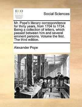 Mr. Pope's Literary Correspondence for Thirty Years, From 1704 to 1734. Being a Collection of Letters, Which Passed Between him and Several Eminent Persons. Volume the First. The Third Edition