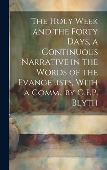 Hardcover The Holy Week and the Forty Days, a Continuous Narrative in the Words of the Evangelists, With a Comm., by G.F.P. Blyth Book