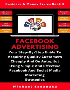 Facebook Advertising: Your Step-By-Step Guide To Acquiring Quality Customers Cheaply And On Autopilot Using Effective Facebook And Social Media Marketing Strategies (Business & Money Series)
