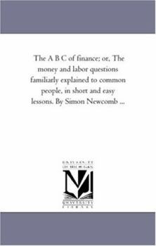 Paperback The A B C of Finance; or, the Money and Labor Questions Familiarly Explained to Common People, in Short and Easy Lessons. by Simon Newcomb ... Book