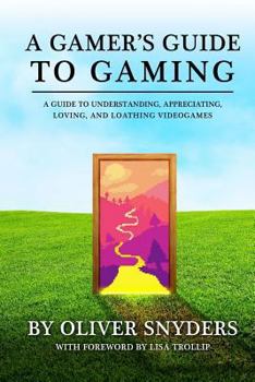 A Gamer's Guide to Gaming: A Guide to Understanding, Appreciating, Loving, and Loathing Videogames