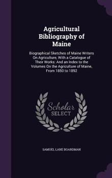 Agricultural Bibliography of Maine: Biographical Sketches of Maine Writers on Agriculture, with a Catalogue of Their Works: And an Index to the Volumes on the Agriculture of Maine, from 1850 to 1892