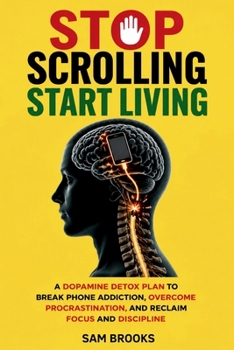 STOP SCROLLING, START LIVING: A Dopamine Detox Plan to Break Phone Addiction, Overcome Procrastination, and Reclaim Focus and Discipline