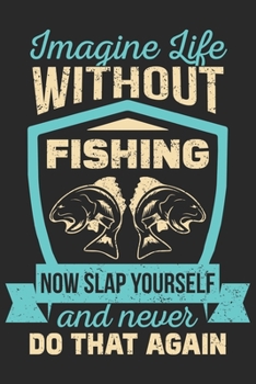 Imagine life without fishing now slap yourself and never do that again: Fishing Logbook for fishing lover to keep note of fishing days activity