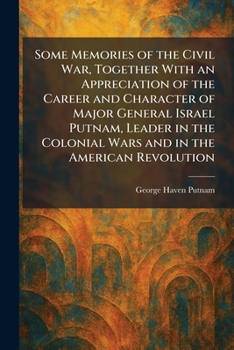 Some Memories of the Civil War, Together With an Appreciation of the Career and Character of Major General Israel Putnam, Leader in the Colonial Wars and in the American Revolution