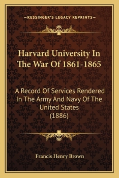 Harvard University in the War of 1861-1865: A Record of Services Rendered in the Army and Navy of the United States, by the Graduates and Students of Harvard College and the Professional Schools
