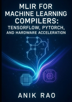 MLIR FOR MACHINE LEARNING COMPILERS: TENSORFLOW, PYTORCH, AND HARDWARE ACCELERATION: Optimize inference and training with dialect design, graph transformations, and custom accelerator code generation