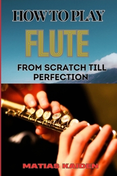 HOW TO PLAY FLUTE FROM SCRATCH TILL PERFECTION: Beginner Basics To Advanced Techniques, Mastering Scales, Articulation, And Performance Skills For Optimal Success