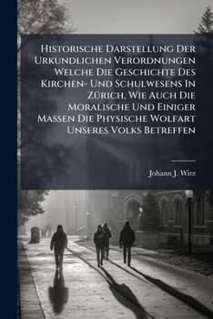 Historische Darstellung Der Urkundlichen Verordnungen Welche Die Geschichte Des Kirchen- Und Schulwesens in Zurich, Wie Auch Die Moralische Und Einiger Massen Die Physische Wolfart Unseres Volks Betre