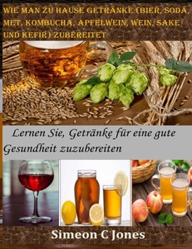 Wie man zu Hause Getränke (Bier, Soda, Met, Kombucha, Apfelwein, Wein, Sake und Kefir) zubereitet: Lernen Sie, Getränke für eine gute Gesundheit zuzubereiten