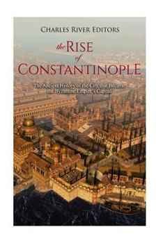 The Rise of Constantinople: The Ancient History of the City that Became the Byzantine Empire’s Capital