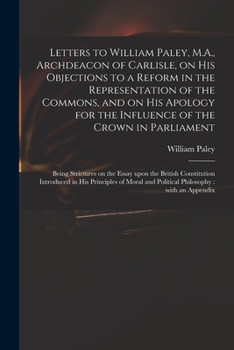 Letters to William Paley, M.A., Archdeacon of Carlisle, on His Objections to a Reform in the Representation of the Commons, and on His Apology for the ... on the Essay Upon the British Constitution...