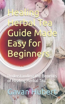 Healing Herbal Tea Guide Made Easy for Beginners: Understanding the Benefits of Healing Herbal Tea