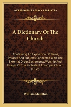 A Dictionary Of The Church: Containing An Exposition Of Terms, Phrases And Subjects Connected With The External Order, Sacraments, Worship And Usages Of The Protestant Episcopal Church