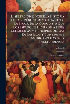 Disertaciones sobre la historia de la república megicana, desde la época de la conquista que los españoles hicieron a fines del siglo XV y principios del XVI de las islas y continente americano hasta 