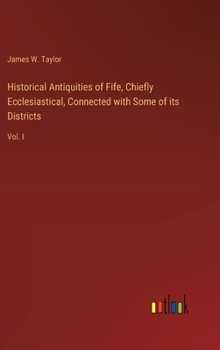 Historical Antiquities of Fife, Chiefly Ecclesiastical, Connected with Some of its Districts: Vol. I