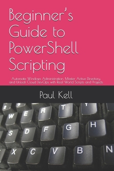 Beginner’s Guide to PowerShell Scripting: Automate Windows Administration, Master Active Directory, and Unlock Cloud DevOps with Real-World Scripts and Projects