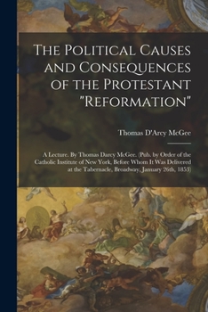 Paperback The Political Causes and Consequences of the Protestant "reformation": A Lecture. By Thomas Darcy McGee. (Pub. by Order of the Catholic Institute of N Book