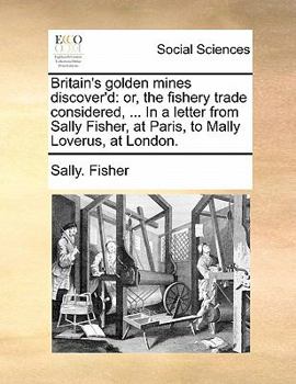 Britain's golden mines discover'd: or, the fishery trade considered, ... In a letter from Sally Fisher, at Paris, to Mally Loverus, at London.
