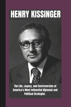 HENRY KISSINGER BIOGRAPHY: The life , Legacy and Controversies of America's most Influential Diplomat and Political strategist. (FAMOUS REPUBLICANS IN POLITICS: Legends Who Shaped the Nation)