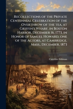 Recollections of the Private Centennial Celebration of the Overthrow of the Tea, at Griffin's Wharf, in Boston Harbor, December 16, 1773, in Honor of Samuel Howard, One of the Actors, at Cambridge, Ma