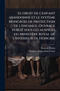 Le Droit de l'Enfant Abandonn� Et Le Syst�me Hongrois de Protection de l'Enfance: Ouvrage Publi� Sous Les Auspices Du Minist�re Royal de l'Int�rieur de Hongrie (Classic Reprint)