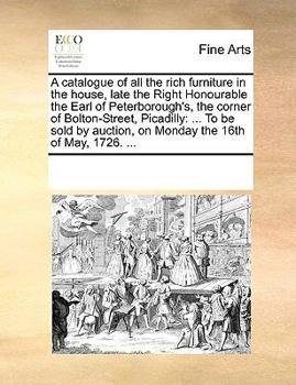 A catalogue of all the rich furniture in the house, late the Right Honourable the Earl of Peterborough's, the corner of Bolton-Street, Picadilly: ... ... auction, on Monday the 16th of May, 1726. ...