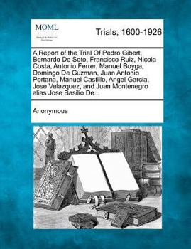 A Report of The Trial of Pedro Gibert, Bernardo De Soto, Francisco Ruiz, Nicola Costa, Antonio Ferrer, Manuel Boyga, Domingo De Guzman, Juan Antonio ... and Juan Montenegro alias Jose Basilio De...