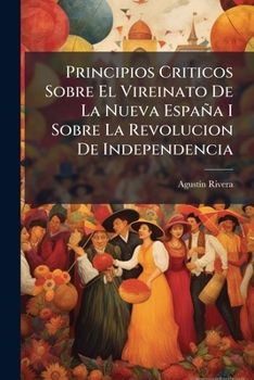 Principios Criticos Sobre El Vireinato De La Nueva España I Sobre La Revolucion De Independencia: Escritos En Lagos
