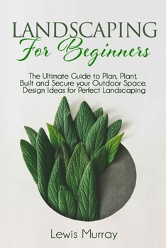 LANDSCAPING FOR BEGINNERS: The Ultimate Guide to Plan, Plant, Built and Secure your Outdoor Space. Design Ideas for Perfect Landscaping.