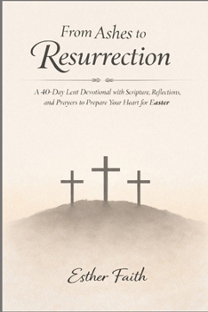 From Ashes to Resurrection: A 40-Day Lent Devotional with Scripture, Reflections, and Prayers to Prepare Your Heart for Easter