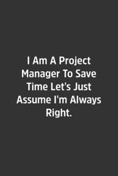 I Am A Project Manager To Save Time Let's Just Assume I'm Always Right.: Lined Notbook / Journal / Diary / Calendar / Planner / Sketchbook / Gift, 108 blank Pages, 6x9, Matte Finish