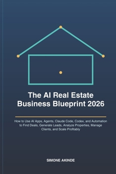 The AI Real Estate Business Blueprint 2026: How to Use AI Apps, Agents, Claude Code, Codex, and Automation to Find Deals, Generate Leads, Analyze Properties, Manage Clients, and Scale Profitably