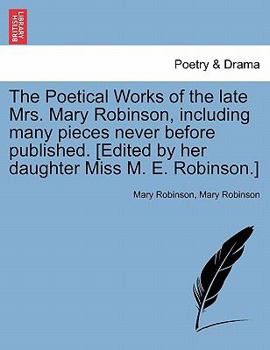 The Poetical Works of the Late Mrs. Mary Robinson, Including Many Pieces Never Before Published. [Edited by Her Daughter Miss M. E. Robinson.]