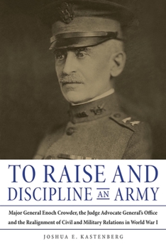 Hardcover To Raise and Discipline an Army: Major General Enoch Crowder, the Judge Advocate General's Office, and the Realignment of Civil and Military Relations Book