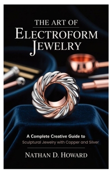 The Art of Electroform Jewelry: A Complete Creative Guide to Sculptural Jewelry with Copper and Silver