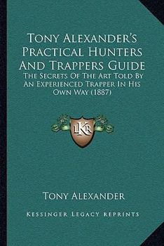 Tony Alexander's Practical Hunters And Trappers Guide: The Secrets Of The Art Told By An Experienced Trapper In His Own Way