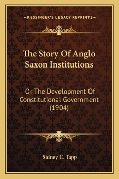 The Story Of Anglo Saxon Institutions: Or The Development Of Constitutional Government
