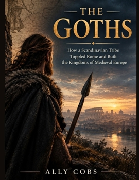 The Goths: How a Scandinavian Tribe Toppled Rome and Built the Kingdoms of Medieval Europe (Forgotten Civilizations)