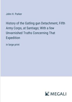 History of the Gatling gun Detachment, Fifth Army Corps, at Santiago; With a few Unvarnished Truths Concerning That Expedition: in large print