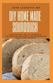 DIY HOMEMADE SOURDOUGH: Detectable do it yourself sourdough recipes for breakfast lunch and dinner
