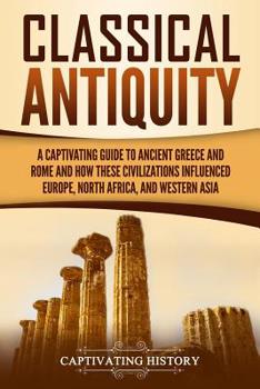 Classical Antiquity: A Captivating Guide to Ancient Greece and Rome and How These Civilizations Influenced Europe, North Africa, and Western Asia